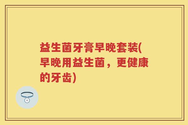 益生菌牙膏早晚套装(早晚用益生菌,更健康的牙齿) 益生菌牙膏早晚套装(早晚用益生菌,更健康的牙齿)