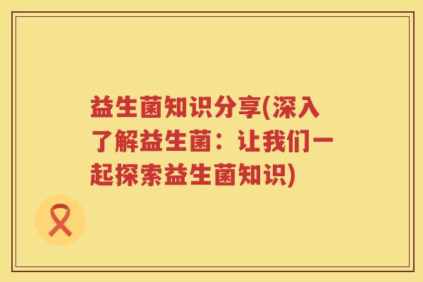 益生菌知识分享(深入了解益生菌：让我们一起探索益生菌知识)