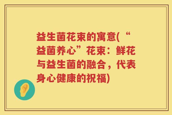 益生菌花束的寓意(“益菌养心”花束:鲜花与益生菌的融合,代表身心健康的祝福) 益生菌花束的寓意(“益菌养心”花束:鲜花与益生菌的融合,代表身心健康的祝福)