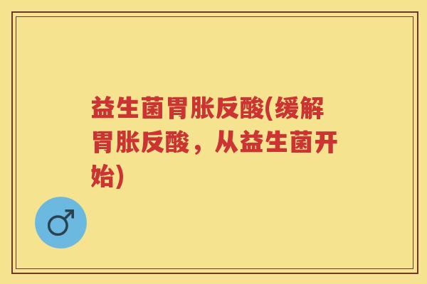 益生菌胃胀反酸(缓解胃胀反酸,从益生菌开始) 益生菌胃胀反酸(缓解胃胀反酸,从益生菌开始)