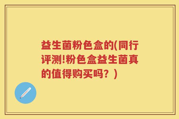 益生菌粉色盒的(同行评测!粉色盒益生菌真的值得购买吗？)