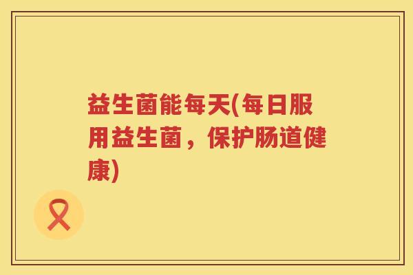 益生菌能每天(每日服用益生菌,保护肠道健康) 益生菌能每天(每日服用益生菌,保护肠道健康)