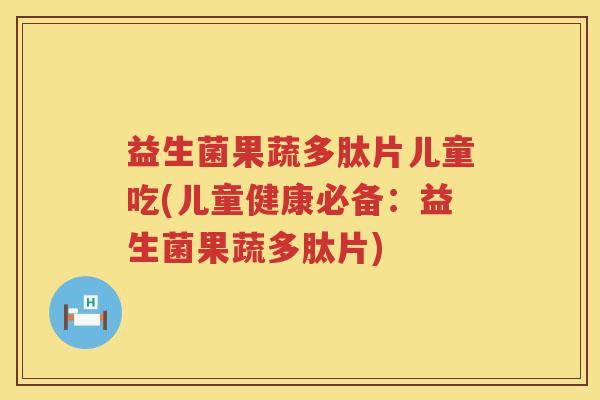 益生菌果蔬多肽片儿童吃(儿童健康必备:益生菌果蔬多肽片) 益生菌果蔬多肽片儿童吃(儿童健康必备:益生菌果蔬多肽片)