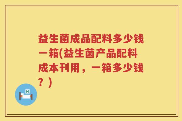 益生菌成品配料多少钱一箱(益生菌产品配料成本刊用,一箱多少钱?) 益生菌成品配料多少钱一箱(益生菌产品配料成本刊用,一箱多少钱?)
