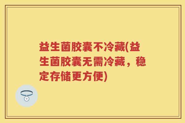 益生菌胶囊不冷藏(益生菌胶囊无需冷藏,稳定存储更方便) 益生菌胶囊不冷藏(益生菌胶囊无需冷藏,稳定存储更方便)