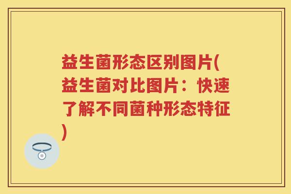 益生菌形态区别图片(益生菌对比图片:快速了解不同菌种形态特征) 益生菌形态区别图片(益生菌对比图片:快速了解不同菌种形态特征)