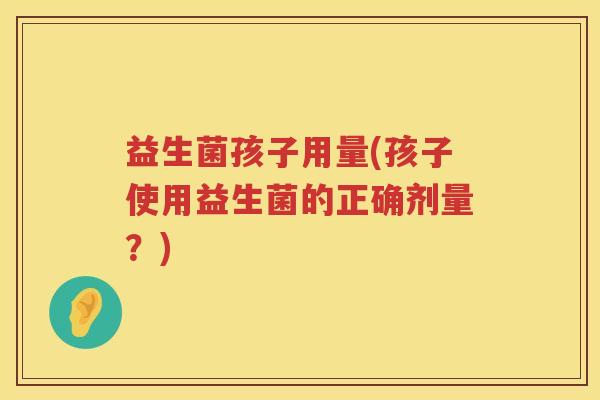 益生菌孩子用量(孩子使用益生菌的正确剂量?) 益生菌孩子用量(孩子使用益生菌的正确剂量?)