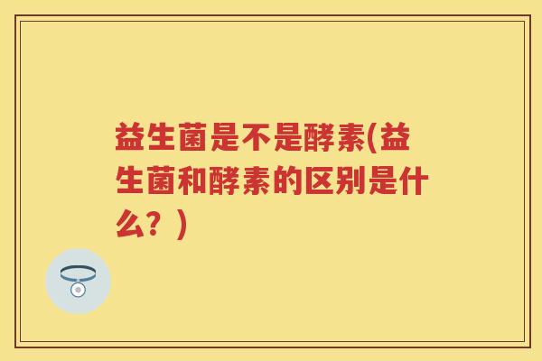 益生菌是不是酵素(益生菌和酵素的区别是什么?) 益生菌是不是酵素(益生菌和酵素的区别是什么?)