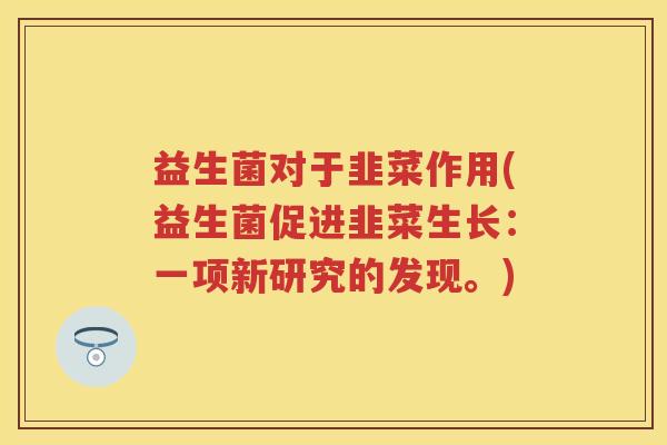 益生菌对于韭菜作用(益生菌促进韭菜生长:一项新研究的发现。) 益生菌对于韭菜作用(益生菌促进韭菜生长:一项新研究的发现。)