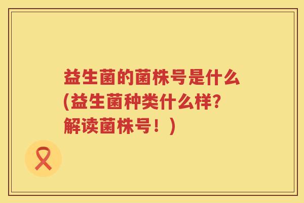 益生菌的菌株号是什么(益生菌种类什么样?解读菌株号!) 益生菌的菌株号是什么(益生菌种类什么样?解读菌株号!)