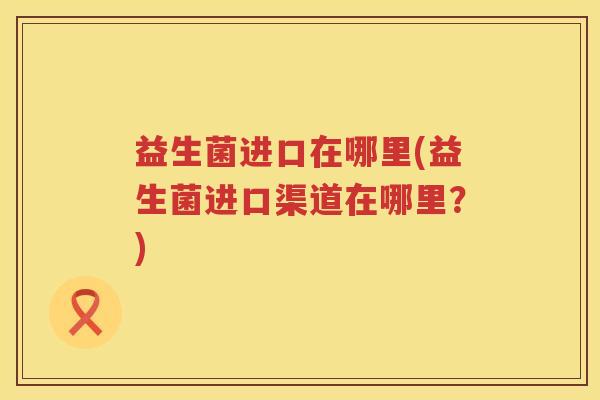 益生菌进口在哪里(益生菌进口渠道在哪里?) 益生菌进口在哪里(益生菌进口渠道在哪里?)