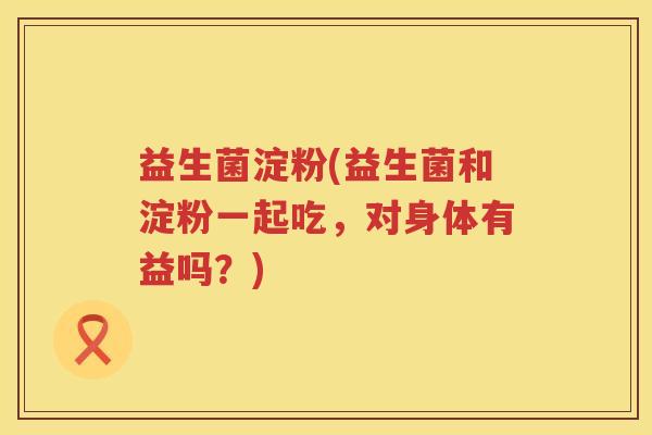 益生菌淀粉(益生菌和淀粉一起吃,对身体有益吗?) 益生菌淀粉(益生菌和淀粉一起吃,对身体有益吗?)