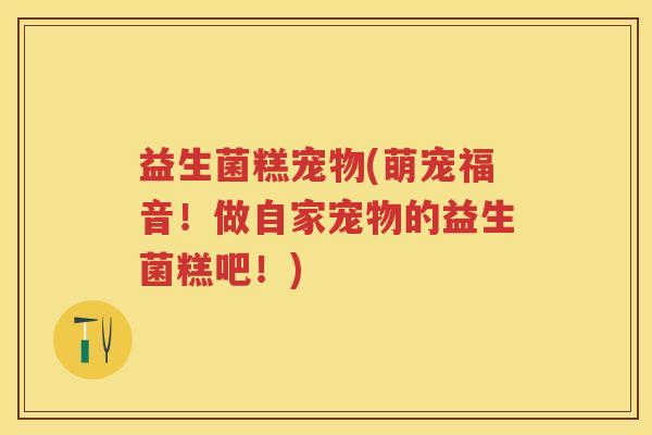 益生菌糕宠物(萌宠福音!做自家宠物的益生菌糕吧!) 益生菌糕宠物(萌宠福音!做自家宠物的益生菌糕吧!)