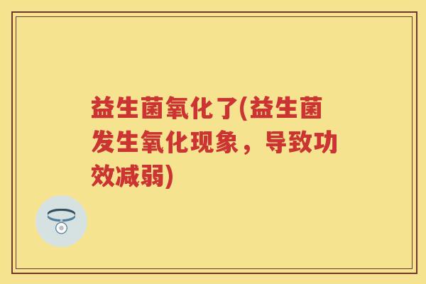 益生菌氧化了(益生菌发生氧化现象,导致功效减弱) 益生菌氧化了(益生菌发生氧化现象,导致功效减弱)