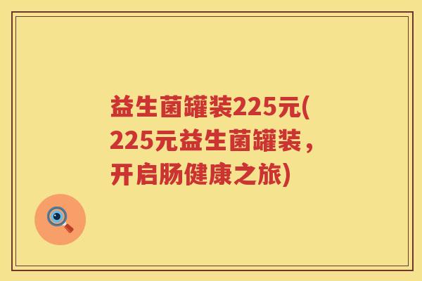 益生菌罐装225元(225元益生菌罐装,开启肠健康之旅) 益生菌罐装225元(225元益生菌罐装,开启肠健康之旅)