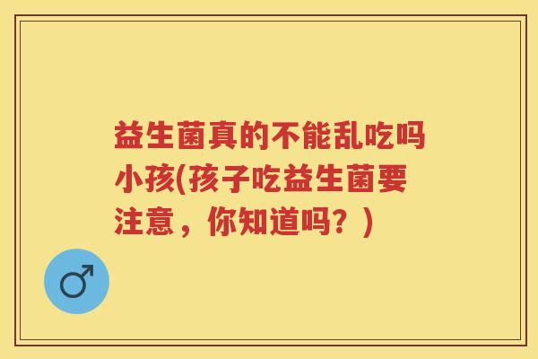 益生菌真的不能乱吃吗小孩(孩子吃益生菌要注意,你知道吗?) 益生菌真的不能乱吃吗小孩(孩子吃益生菌要注意,你知道吗?)