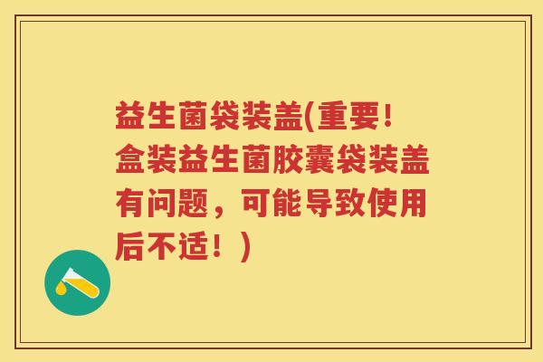益生菌袋装盖(重要！盒装益生菌胶囊袋装盖有问题，可能导致使用后不适！)