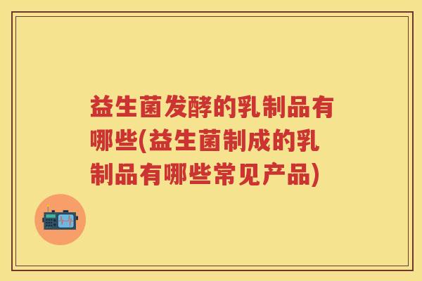 益生菌发酵的乳制品有哪些(益生菌制成的乳制品有哪些常见产品) 益生菌发酵的乳制品有哪些(益生菌制成的乳制品有哪些常见产品)