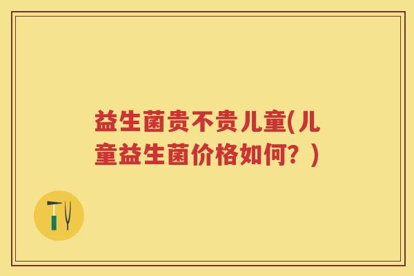 益生菌贵不贵儿童(儿童益生菌价格如何？)