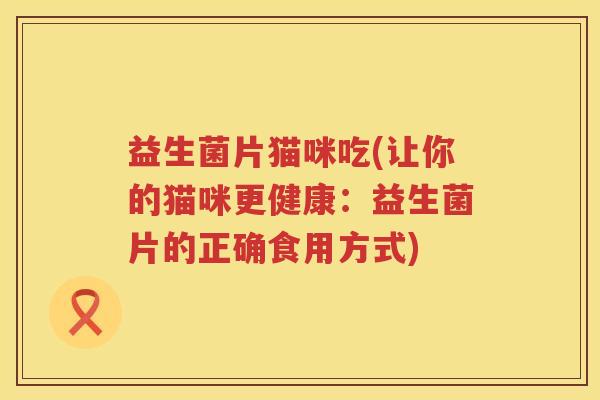 益生菌片猫咪吃(让你的猫咪更健康:益生菌片的正确食用方式) 益生菌片猫咪吃(让你的猫咪更健康:益生菌片的正确食用方式)