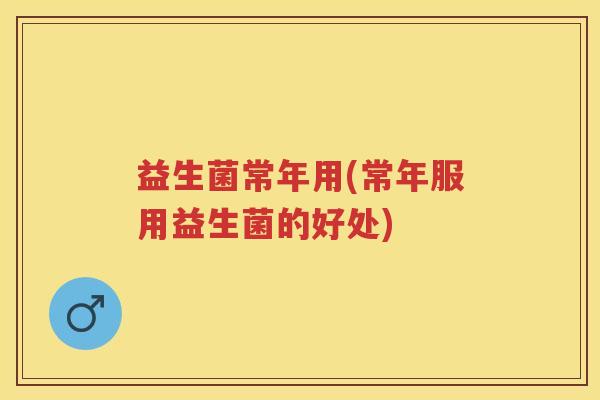 益生菌常年用(常年服用益生菌的好处) 益生菌常年用(常年服用益生菌的好处)