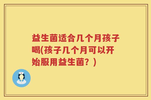 益生菌适合几个月孩子喝(孩子几个月可以开始服用益生菌?) 益生菌适合几个月孩子喝(孩子几个月可以开始服用益生菌?)