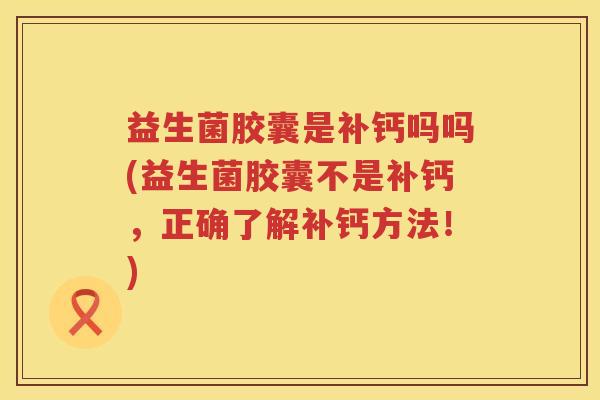 益生菌胶囊是补钙吗吗(益生菌胶囊不是补钙，正确了解补钙方法！)