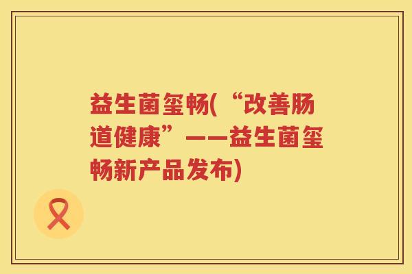 益生菌玺畅(“改善肠道健康”——益生菌玺畅新产品发布) 益生菌玺畅(“改善肠道健康”——益生菌玺畅新产品发布)