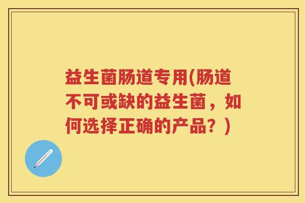 益生菌肠道专用(肠道不可或缺的益生菌，如何选择正确的产品？)