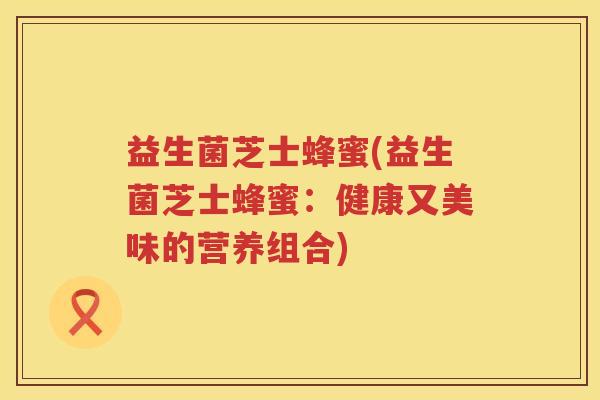 益生菌芝士蜂蜜(益生菌芝士蜂蜜:健康又美味的营养组合) 益生菌芝士蜂蜜(益生菌芝士蜂蜜:健康又美味的营养组合)