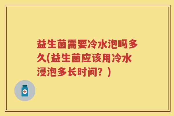 益生菌需要冷水泡吗多久(益生菌应该用冷水浸泡多长时间?) 益生菌需要冷水泡吗多久(益生菌应该用冷水浸泡多长时间?)