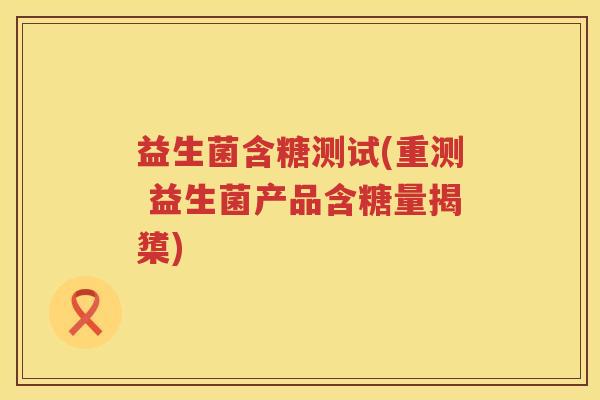 益生菌含糖测试(重测 益生菌产品含糖量揭橥)