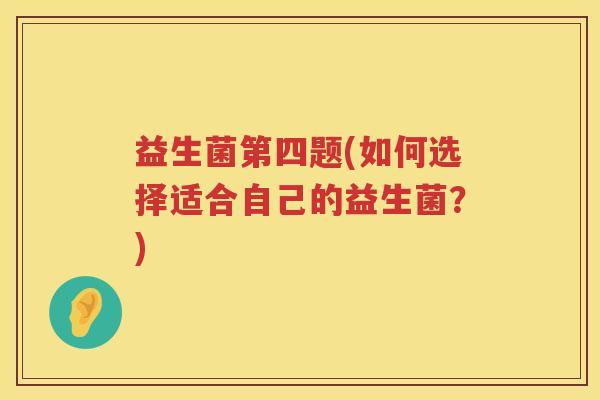 益生菌第四题(如何选择适合自己的益生菌?) 益生菌第四题(如何选择适合自己的益生菌?)