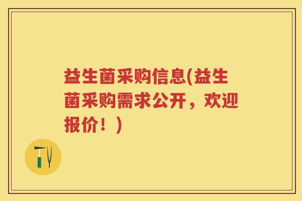 益生菌采购信息(益生菌采购需求公开,欢迎报价!) 益生菌采购信息(益生菌采购需求公开,欢迎报价!)