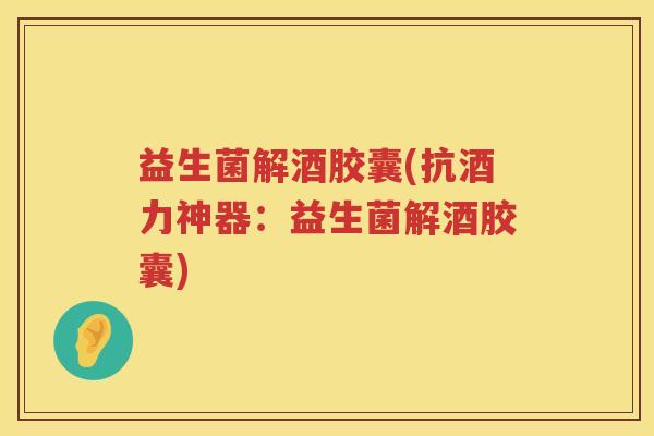 益生菌解酒胶囊(抗酒力神器：益生菌解酒胶囊)