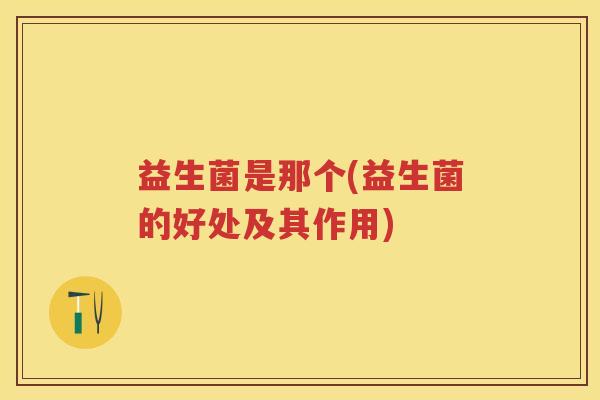 益生菌是那个(益生菌的好处及其作用) 益生菌是那个(益生菌的好处及其作用)