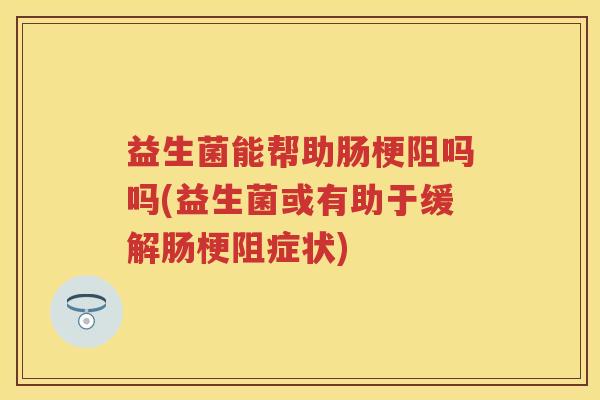 益生菌能帮助肠梗阻吗吗(益生菌或有助于缓解肠梗阻症状) 益生菌能帮助肠梗阻吗吗(益生菌或有助于缓解肠梗阻症状)