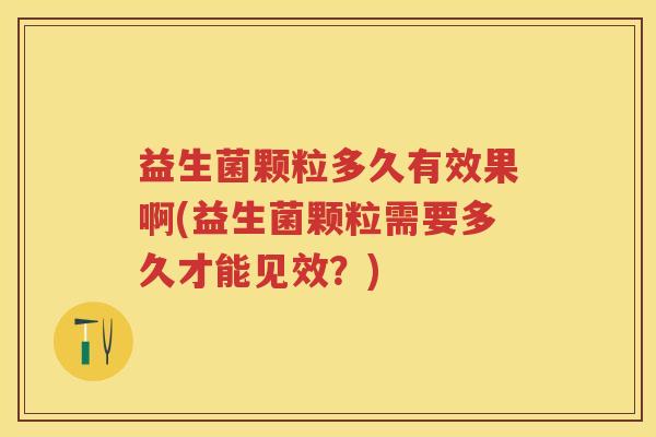 益生菌颗粒多久有效果啊(益生菌颗粒需要多久才能见效？)