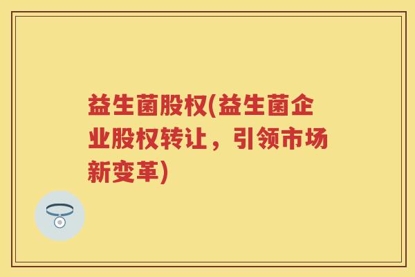 益生菌股权(益生菌企业股权转让,引领市场新变革) 益生菌股权(益生菌企业股权转让,引领市场新变革)