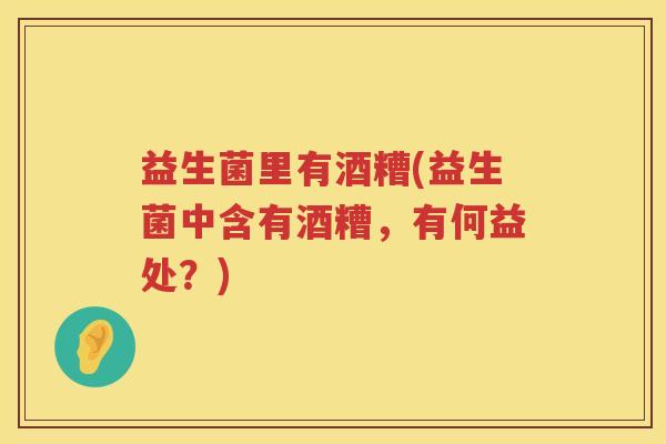 益生菌里有酒糟(益生菌中含有酒糟,有何益处?) 益生菌里有酒糟(益生菌中含有酒糟,有何益处?)