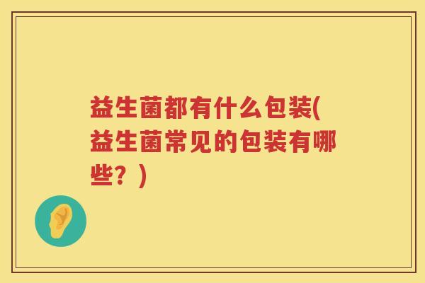 益生菌都有什么包装(益生菌常见的包装有哪些?) 益生菌都有什么包装(益生菌常见的包装有哪些?)