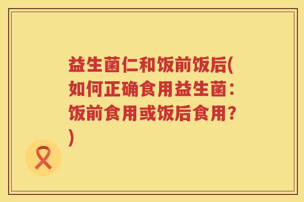 益生菌仁和饭前饭后(如何正确食用益生菌:饭前食用或饭后食用?) 益生菌仁和饭前饭后(如何正确食用益生菌:饭前食用或饭后食用?)