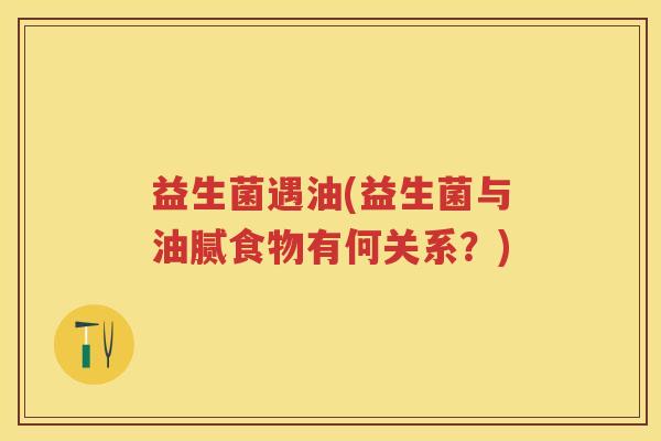 益生菌遇油(益生菌与油腻食物有何关系？)
