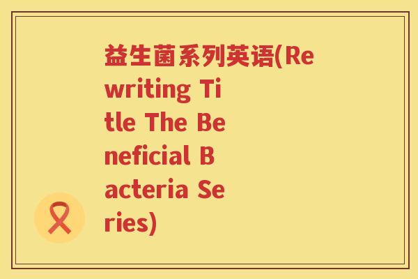 益生菌系列英语(Rewriting Title The Beneficial Bacteria Series) 益生菌系列英语(Rewriting Title The Beneficial Bacteria Series)