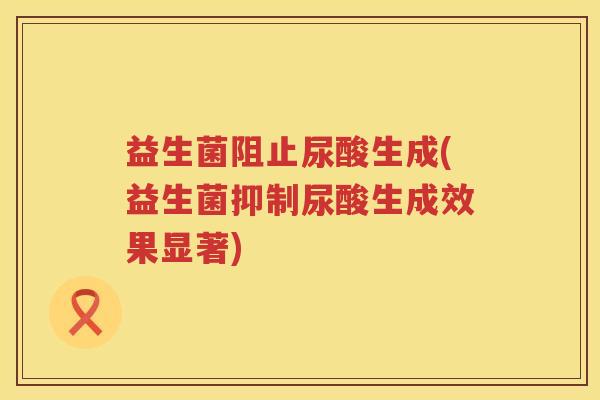 益生菌阻止尿酸生成(益生菌抑制尿酸生成效果显著) 益生菌阻止尿酸生成(益生菌抑制尿酸生成效果显著)