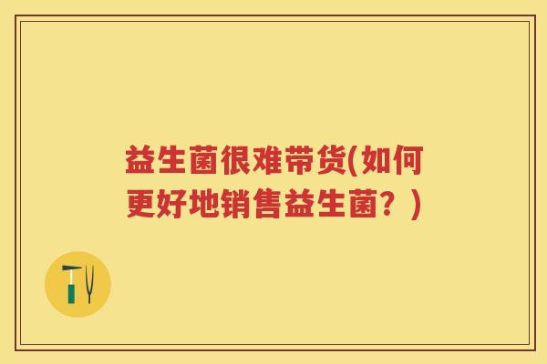 益生菌很难带货(如何更好地销售益生菌?) 益生菌很难带货(如何更好地销售益生菌?)