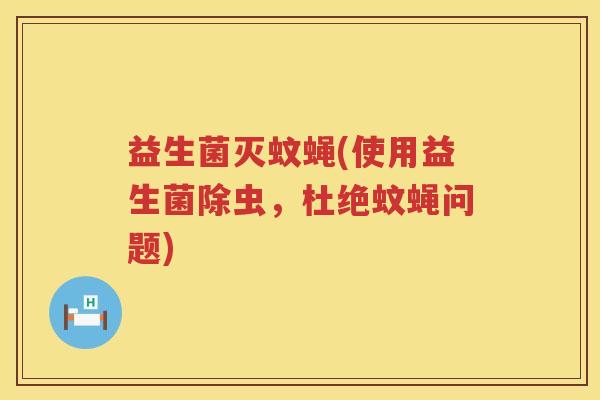 益生菌灭蚊蝇(使用益生菌除虫,杜绝蚊蝇问题) 益生菌灭蚊蝇(使用益生菌除虫,杜绝蚊蝇问题)