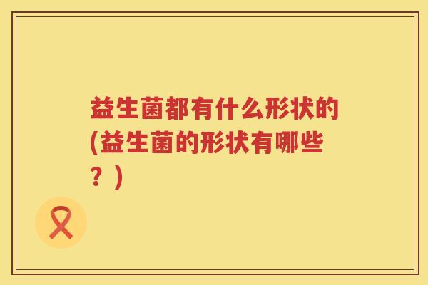 益生菌都有什么形状的(益生菌的形状有哪些?) 益生菌都有什么形状的(益生菌的形状有哪些?)