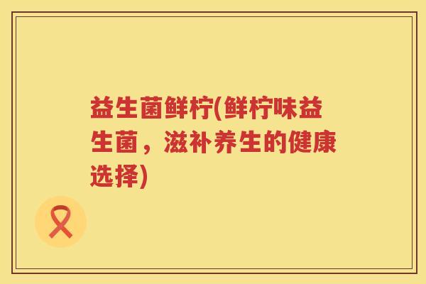益生菌鲜柠(鲜柠味益生菌,滋补养生的健康选择) 益生菌鲜柠(鲜柠味益生菌,滋补养生的健康选择)