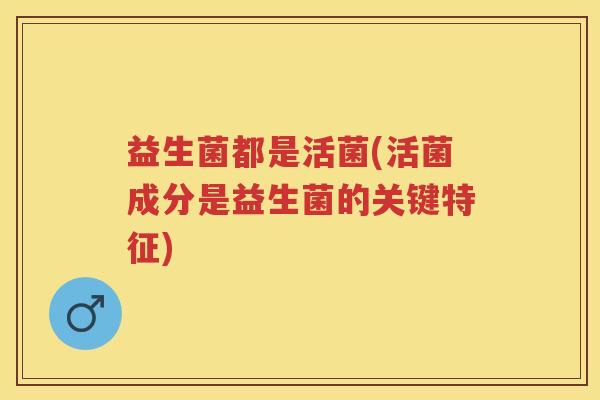 益生菌都是活菌(活菌成分是益生菌的关键特征) 益生菌都是活菌(活菌成分是益生菌的关键特征)